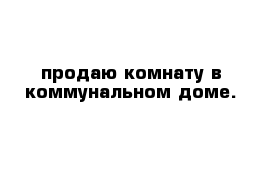 продаю комнату в коммунальном доме. 